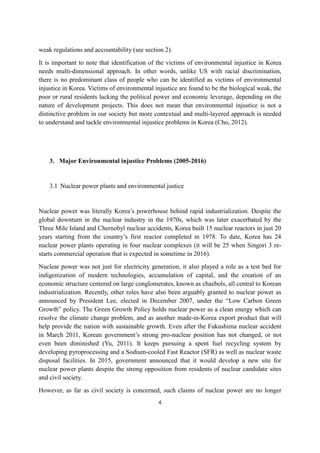 4
weak regulations and accountability (see section 2).
It is important to note that identification of the victims of environmental injustice in Korea
needs multi-dimensional approach. In other words, unlike US with racial discrimination,
there is no predominant class of people who can be identified as victims of environmental
injustice in Korea. Victims of environmental injustice are found to be the biological weak, the
poor or rural residents lacking the political power and economic leverage, depending on the
nature of development projects. This does not mean that environmental injustice is not a
distinctive problem in our society but more contextual and multi-layered approach is needed
to understand and tackle environmental injustice problems in Korea (Cho, 2012).
3. Major Environmental injustice Problems (2005-2016)
3.1 Nuclear power plants and environmental justice
Nuclear power was literally Korea’s powerhouse behind rapid industrialization. Despite the
global downturn in the nuclear industry in the 1970s, which was later exacerbated by the
Three Mile Island and Chernobyl nuclear accidents, Korea built 15 nuclear reactors in just 20
years starting from the country’s first reactor completed in 1978. To date, Korea has 24
nuclear power plants operating in four nuclear complexes (it will be 25 when Singori 3 re-
starts commercial operation that is expected in sometime in 2016).
Nuclear power was not just for electricity generation, it also played a role as a test bed for
indigenization of modern technologies, accumulation of capital, and the creation of an
economic structure centered on large conglomerates, known as chaebols, all central to Korean
industrialization. Recently, other roles have also been arguably granted to nuclear power as
announced by President Lee, elected in December 2007, under the “Low Carbon Green
Growth” policy. The Green Growth Policy holds nuclear power as a clean energy which can
resolve the climate change problem, and as another made-in-Korea export product that will
help provide the nation with sustainable growth. Even after the Fukushima nuclear accident
in March 2011, Korean government’s strong pro-nuclear position has not changed, or not
even been diminished (Yu, 2011). It keeps pursuing a spent fuel recycling system by
developing pyroprocessing and a Sodium-cooled Fast Reactor (SFR) as well as nuclear waste
disposal facilities. In 2015, government announced that it would develop a new site for
nuclear power plants despite the strong opposition from residents of nuclear candidate sites
and civil society.
However, as far as civil society is concerned, such claims of nuclear power are no longer
 