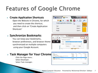  Create Application Shortcuts
Open the Website in Chrome, for which
you need to create the shortcut,
and then click on “Create Application
Shortcuts”
 Synchronize Bookmarks
You can keep your bookmarks,
browser preferences, and browser theme
synchronized on multiple computers
using your Google Account.
 Task Manager for Your Chrome
Click the Page menu .
Select Developer.
Select Task manager.
Aptech Computer Education Presented by: Muhammad Ehtisham Siddiqui 7
 