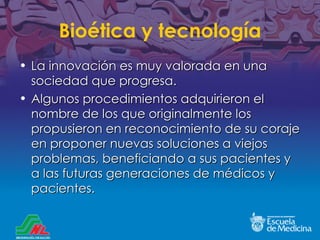 Bio ética y tecnología La innovación es muy valorada en una sociedad que progresa. Algunos procedimientos adquirieron el nombre de los que originalmente los propusieron en reconocimiento de su coraje en proponer nuevas soluciones a viejos problemas, beneficiando a sus pacientes y a las futuras generaciones de médicos y pacientes. 