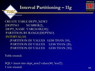 193
Interval Partitioning – 11g
CREATE TABLE DEPT_NEW2
(DEPTNO NUMBER(2),
DEPT_NAME VARCHAR2(30))
PARTITION BY RANGE(DEPTNO)
INTERVAL(10)
(PARTITION D1 VALUES LESS THAN (10),
PARTITION D2 VALUES LESS THAN (20),
PARTITION D3 VALUES LESS THAN (30))
Table created.
SQL> insert into dept_new2 values(40, 'test2');
1 row created.
 