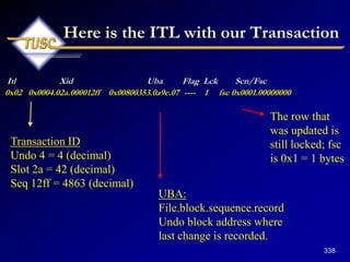 338
Here is the ITL with our Transaction
Itl Xid Uba Flag Lck Scn/Fsc
0x02 0x0004.02a.000012ff 0x00800353.0a9e.07 ---- 1 fsc 0x0001.00000000
Transaction ID
Undo 4 = 4 (decimal)
Slot 2a = 42 (decimal)
Seq 12ff = 4863 (decimal)
UBA:
File.block.sequence.record
Undo block address where
last change is recorded.
The row that
was updated is
still locked; fsc
is 0x1 = 1 bytes
 