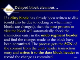 354
Delayed block cleanout…
If a dirty block has already been written to disk
(could also be due to locking or when many
blocks are changed), then the next process to
visit the block will automatically check the
transaction entry in the undo segment header
and find the changes made to the block have
been commited. The process gets the SCN of
the commit from the undo header transaction
entry and writes it to the data block header to
record the change as commited.
 