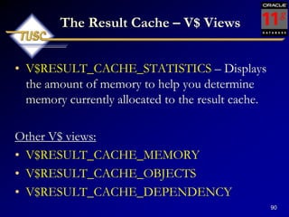90
The Result Cache – V$ Views
• V$RESULT_CACHE_STATISTICS – Displays
the amount of memory to help you determine
memory currently allocated to the result cache.
Other V$ views:
• V$RESULT_CACHE_MEMORY
• V$RESULT_CACHE_OBJECTS
• V$RESULT_CACHE_DEPENDENCY
 