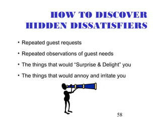 58
HOW TO DISCOVER
HIDDEN DISSATISFIERS
• Repeated guest requests
• Repeated observations of guest needs
• The things that would “Surprise & Delight” you
• The things that would annoy and irritate you
 