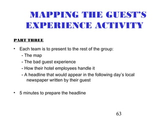 63
MAPPING THE GUEST’S
EXPERIENCE ACTIVITY
PART THREE
• Each team is to present to the rest of the group:
- The map
- The bad guest experience
- How their hotel employees handle it
- A headline that would appear in the following day’s local
newspaper written by their guest
• 5 minutes to prepare the headline
 