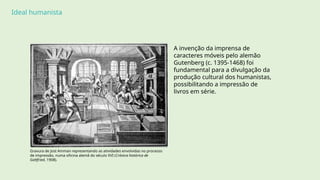 Ideal humanista
A invenção da imprensa de
caracteres móveis pelo alemão
Gutenberg (c. 1395-1468) foi
fundamental para a divulgação da
produção cultural dos humanistas,
possibilitando a impressão de
livros em série.
Gravura de Jost Amman representando as atividades envolvidas no processo
de impressão, numa oficina alemã do século XVI (Crónica histórica de
Gottfried, 1908).
 