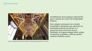 Ideal humanista
As bibliotecas eram espaços importantes
para o estudo da cultura da Antiguidade
Clássica.
Nos colégios ensinavam-se os studia
humanitatis, disciplinas que valorizam as
atividades próprias do homem e o
preparam para o exercício da sua
liberdade: as línguas antigas (latim, grego
e hebraico), gramática, retórica, poesia,
história e filosofia moral.
Interior da Biblioteca do Vaticano (Roma), fundada pelo papa Nicolau V em 1450.
 