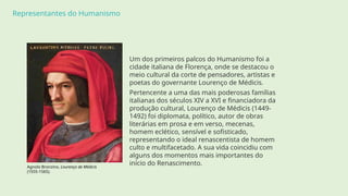 Representantes do Humanismo
Um dos primeiros palcos do Humanismo foi a
cidade italiana de Florença, onde se destacou o
meio cultural da corte de pensadores, artistas e
poetas do governante Lourenço de Médicis.
Pertencente a uma das mais poderosas famílias
italianas dos séculos XIV a XVI e financiadora da
produção cultural, Lourenço de Médicis (1449-
1492) foi diplomata, político, autor de obras
literárias em prosa e em verso, mecenas,
homem eclético, sensível e sofisticado,
representando o ideal renascentista de homem
culto e multifacetado. A sua vida coincidiu com
alguns dos momentos mais importantes do
início do Renascimento.
Agnolo Bronzino, Lourenço de Médicis
(1555-1565).
 