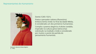 Representantes do Humanismo
Dante (1265-1321).
Poeta e pensador italiano (florentino).
Embora tenha vivido no final da Idade Média,
é considerado um dos primeiros humanistas.
Compôs o poema alegórico A divina comédia,
inspirado na cultura greco-latina (mas
sobretudo na tradição cristã) e considerado
por muitos o ponto de partida do
pensamento humanista.
Botticelli, Retrato de Dante Alighieri
(c. 1495).
 