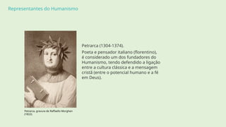 Representantes do Humanismo
Petrarca (1304-1374).
Poeta e pensador italiano (florentino),
é considerado um dos fundadores do
Humanismo, tendo defendido a ligação
entre a cultura clássica e a mensagem
cristã (entre o potencial humano e a fé
em Deus).
Petrarca, gravura de Raffaello Morghen
(1822).
 