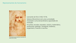 Representantes do Humanismo
Leonardo da Vinci (1452-1519).
Italiano (florentino) com uma curiosidade
insaciável e uma extraordinária capacidade de
invenção.
Foi pintor, escultor, arquiteto, músico, matemático,
anatomista, geólogo, cartógrafo, botânico,
engenheiro, inventor e escritor.
Presumível autorretrato de Leonardo da
Vinci (1512-1515).
 