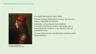Representantes do Humanismo
Cristofano dell'Altissimo,
Pico della Mirandola (séc. XVI).
Pico della Mirandola (1463-1494).
Filósofo italiano (florentino), é autor de Discurso
sobre a dignidade do Homem.
Defendeu a doutrina do livre-arbítrio:
o Homem, dotado de razão e liberdade, tem a
capacidade de construir o seu destino e de se
autodeterminar.
As suas ideias foram consideradas heréticas pela
Igreja Católica.
 