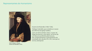 Representantes do Humanismo
Erasmo de Roterdão (1466-1536).
Teólogo holandês que se dedicou à causa
da reforma da Igreja Católica.
Com um forte sentido crítico, é autor do
Elogio da loucura, uma sátira, na forma de
um discurso proferido pela loucura,
dos comportamentos e pensamentos da
sociedade dos séculos XV e XVI, mas que se
tornou atemporal.
Hans Holbein, o Novo,
Erasmo de Roterdão (1523).
 