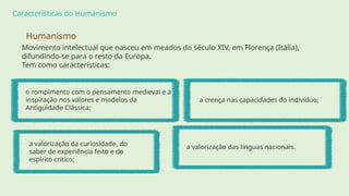 Características do Humanismo
a crença nas capacidades do indivíduo;
o rompimento com o pensamento medieval e a
inspiração nos valores e modelos da
Antiguidade Clássica;
a valorização da curiosidade, do
saber de experiência feito e do
espírito crítico;
a valorização das línguas nacionais.
Humanismo
Movimento intelectual que nasceu em meados do século XIV, em Florença (Itália),
difundindo-se para o resto da Europa.
Tem como características:
 