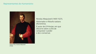 Representantes do Humanismo
Nicolau Maquiavel (1469-1527).
Historiador e filósofo italiano
(florentino).
É autor de O Príncipe, em que
discorre sobre a arte de
conquistar o poder
e de o conservar.
Santi di Tito, Nicolau Maquiavel
(1523).
 