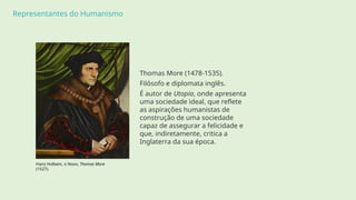 Representantes do Humanismo
Thomas More (1478-1535).
Filósofo e diplomata inglês.
É autor de Utopia, onde apresenta
uma sociedade ideal, que reflete
as aspirações humanistas de
construção de uma sociedade
capaz de assegurar a felicidade e
que, indiretamente, critica a
Inglaterra da sua época.
Hans Holbein, o Novo, Thomas More
(1527).
 