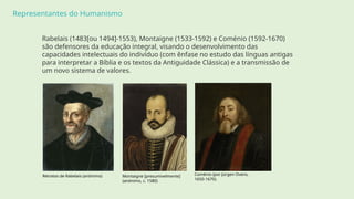 Representantes do Humanismo
Rabelais (1483[ou 1494]-1553), Montaigne (1533-1592) e Coménio (1592-1670)
são defensores da educação integral, visando o desenvolvimento das
capacidades intelectuais do indivíduo (com ênfase no estudo das línguas antigas
para interpretar a Bíblia e os textos da Antiguidade Clássica) e a transmissão de
um novo sistema de valores.
Retratos de Rabelais (anónimo) Montaigne [presumivelmente]
(anónimo, c. 1580)
Coménio (por Jürgen Ovens,
1650-1670).
 