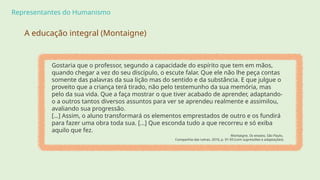 Representantes do Humanismo
Gostaria que o professor, segundo a capacidade do espírito que tem em mãos,
quando chegar a vez do seu discípulo, o escute falar. Que ele não lhe peça contas
somente das palavras da sua lição mas do sentido e da substância. E que julgue o
proveito que a criança terá tirado, não pelo testemunho da sua memória, mas
pelo da sua vida. Que a faça mostrar o que tiver acabado de aprender, adaptando-
o a outros tantos diversos assuntos para ver se aprendeu realmente e assimilou,
avaliando sua progressão.
[…] Assim, o aluno transformará os elementos emprestados de outro e os fundirá
para fazer uma obra toda sua. […] Que esconda tudo a que recorreu e só exiba
aquilo que fez.
Montaigne, Os ensaios, São Paulo,
Companhia das Letras, 2010, p. 91-93 (com supressões e adaptações).
A educação integral (Montaigne)
 