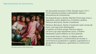 Representantes do Humanismo
Em Seis poetas toscanos (1543), Giorgio Vasari (1511-
1574) representa poetas e pensadores italianos
(florentinos) do Humanismo.
Da esquerda para a direita: Marsilio Ficino (que criou a
expressão «amor platónico»), Cristoforo Landino,
Petrarca, Boccaccio, Dante e Cavalcanti.
Petrarca, Boccaccio, Dante e Cavalcanti usam coroas de
louro, com que eram distinguidos
os poetas na Grécia antiga. Petrarca segura
um livro cuja capa representa Laura, a mulher
idealizada a quem dedicou os seus poemas.
Associando artes e ciência, os objetos sobre
a mesa simbolizam o conhecimento do mundo: a
astronomia (o quadrante e o globo); a geometria e a
geografia (o compasso); a gramática e a retórica (os
livros).
Seis poetas toscanos (1543), Giorgio Vasari
 