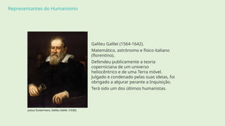 Representantes do Humanismo
Galileu Galilei (1564-1642).
Matemático, astrónomo e físico italiano
(florentino).
Defendeu publicamente a teoria
coperniciana de um universo
heliocêntrico e de uma Terra móvel.
Julgado e condenado pelas suas ideias, foi
obrigado a abjurar perante a Inquisição.
Terá sido um dos últimos humanistas.
Justus Sustermans, Galileu Galilei (1636).
 