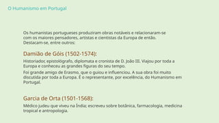 O Humanismo em Portugal
Os humanistas portugueses produziram obras notáveis e relacionaram-se
com os maiores pensadores, artistas e cientistas da Europa de então.
Destacam-se, entre outros:
Damião de Góis (1502-1574):
Historiador, epistológrafo, diplomata e cronista de D. João III. Viajou por toda a
Europa e conheceu as grandes figuras do seu tempo.
Foi grande amigo de Erasmo, que o guiou e influenciou. A sua obra foi muito
discutida por toda a Europa. É o representante, por excelência, do Humanismo em
Portugal.
Garcia de Orta (1501-1568):
Médico judeu que viveu na Índia; escreveu sobre botânica, farmacologia, medicina
tropical e antropologia.
 