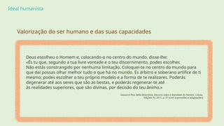 Ideal humanista
Deus escolheu o Homem e, colocando-o no centro do mundo, disse-lhe:
«És tu que, segundo a tua livre vontade e o teu discernimento, podes escolher.
Não estás constrangido por nenhuma limitação. Coloquei-te no centro do mundo para
que daí possas olhar melhor tudo o que há no mundo. És árbitro e soberano artífice de ti
mesmo; podes escolher o teu próprio modelo e a forma de te realizares. Poderás
degenerar até aos seres que são as bestas, e poderás regenerar-te até
às realidades superiores, que são divinas, por decisão do teu ânimo.»
Giovanni Pico della Mirandola, Discurso sobre a dignidade do Homem, Lisboa,
Edições 70, 2011, p. 57 (com supressões e adaptações).
Valorização do ser humano e das suas capacidades
 