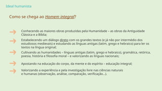 Ideal humanista
Como se chega ao Homem integral?
Conhecendo as maiores obras produzidas pela Humanidade – as obras da Antiguidade
Clássica e a Bíblia;
Estabelecendo um diálogo direto com os grandes textos (e já não por intermédio dos
estudiosos medievais) e estudando as línguas antigas (latim, grego e hebraico) para ler os
textos na língua original;
Cultivando as humanidades – línguas antigas (latim, grego e hebraico), gramática, retórica,
poesia, história e filosofia moral – e valorizando as línguas nacionais;
Apostando na educação do corpo, da mente e do espírito – educação integral;
Valorizando a experiência e pela investigação livre nas ciências naturais
e humanas (observação, análise, comparação, verificação…).
 