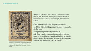Ideal humanista
Na produção das suas obras, os humanistas
começam a utilizar as línguas nacionais (em
detrimento do latim) na divulgação das suas
ideias.
Com a valorização das línguas nacionais:
- a Bíblia é traduzida para as línguas vernáculas
da Europa;
- surgem as primeiras gramáticas.
A ênfase nas línguas nacionais vai contribuir
para a consolidação das identidades nacionais
(sentimento de pertença a uma nação) e para a
afirmação das literaturas nacionais.
Frontispício da primeira gramática publicada
sobre a língua portuguesa: Grammatica da
lingoagem portuguesa, de Fernão de Oliveira
(1536).
 