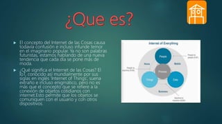  El concepto del Internet de las Cosas causa
todavía confusión e incluso infunde temor
en el imaginario popular. Ya no son palabras
futuristas, estamos hablando de una nueva
tendencia que cada día se pone más de
moda.
 ¿Qué significa el Internet de las Cosas? El
IoT, conocido así mundialmente por sus
siglas en inglés ‘Internet of Things’, suena
extraño e incluso enigmático, pero no es
más que el concepto que se refiere a la
conexión de objetos cotidianos con
internet.Esto permite que los objetos se
comuniquen con el usuario y con otros
dispositivos.
 