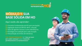 HO
ESPECIALISTA
INSTRUMENTAÇÃO
EM
MÓDULO 1: SUA
BASE SÓLIDA EM HO
Aqui vocês vão aprender:
Conceitos fundamentais de HO (sem enrolação)
Legislação essencial (NR-09, NR-01, eSocial)
Tipos de agentes nocivos e como identificá-los
Estratégias de avaliação para cada situação
Interpretação de limites de tolerância
 
