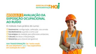 HO
ESPECIALISTA
INSTRUMENTAÇÃO
EM
MÓDULO 2: AVALIAÇÃO DA
EXPOSIÇÃO OCUPACIONAL
AO RUÍDO
O módulo mais prático do curso:
Dosímetros: configuração, calibração, uso correto
Decibelímetros: quando e como usar
Estratégias de medição para diferentes ambientes
Cálculos de dose e interpretação
Relatórios para eSocial (obrigatório!)
SUA TRANSFORMAÇÃO: De “tenho medo
de usar dosímetro” para “sou especialista
em avaliação de ruído”
 