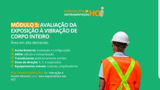 HO
ESPECIALISTA
INSTRUMENTAÇÃO
EM
MÓDULO 5: AVALIAÇÃO DA
EXPOSIÇÃO À VIBRAÇÃO DE
CORPO INTEIRO
Área em alta demanda:
Acelerômetros: instalação e configuração
AREN: cálculo e interpretação
Transdutores: posicionamento correto
Eixos de direção: X, Y, Z explicados
Equipamentos móveis: tratores, empilhadeiras
 