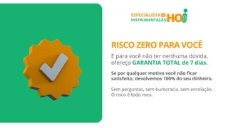 HO
ESPECIALISTA
INSTRUMENTAÇÃO
EM
RISCO ZERO PARA VOCÊ
E para você não ter nenhuma dúvida,
ofereço GARANTIA TOTAL de 7 dias.
Se por qualquer motivo você não ficar
satisfeito, devolvemos 100% do seu dinheiro.
Sem perguntas, sem burocracia, sem enrolação.
O risco é todo meu.
 