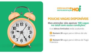 HO
ESPECIALISTA
INSTRUMENTAÇÃO
EM
E os bônus limitados estão acabando:
Restam 20 vagas para o bônus do Léo
Louza
Restam 50 vagas para o bônus do Tiago
Francisco
POUCAS VAGAS DISPONÍVEIS
Mas atenção: são apenas 100 vagas
no total com essas condições.
 
