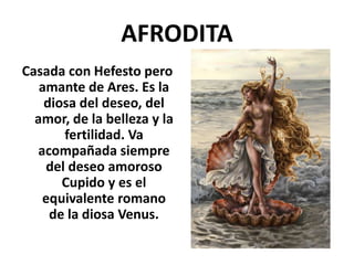 AFRODITA
Casada con Hefesto pero
amante de Ares. Es la
diosa del deseo, del
amor, de la belleza y la
fertilidad. Va
acompañada siempre
del deseo amoroso
Cupido y es el
equivalente romano
de la diosa Venus.
 