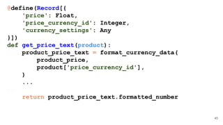 45
@define(Record[{
'price': Float,
'price_currency_id': Integer,
'currency_settings': Any
}])
def get_price_text(product):
product_price_text = format_currency_data(
product_price,
product['price_currency_id'],
)
...
//..
return product_price_text.formatted_number
 