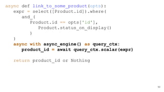 50
async def link_to_some_product(opts):
expr = select([Product.id]).where(
and_(
Product.id == opts['id'],
Product.status_on_display()
)
)
async with async_engine() as query_ctx:
product_id = await query_ctx.scalar(expr)
return product_id or Nothing
 