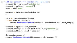 def add_new_comment_for_opinion(ctx, options):
opinion_id = options['opinion_id']
comment = options['comment']
user = ctx['user']
opinion = Opinion.get(opinion_id)
...
form = OpinionCommentForm()
if not form.validate():
return NewCommentResult(id=None, errors=form.validate_resp())
comment = opinion.new_comment(...)
comment.message = clear_text(form.data['comment'])
comment.author_user_id = user.id
db.session.commit()
return NewCommentResult(id=comment.id, errors=[])
 