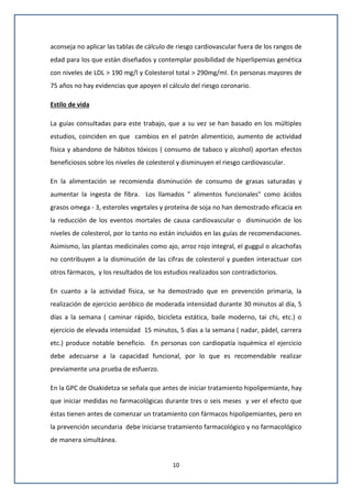10
aconseja no aplicar las tablas de cálculo de riesgo cardiovascular fuera de los rangos de
edad para los que están diseñados y contemplar posibilidad de hiperlipemias genética
con niveles de LDL > 190 mg/l y Colesterol total > 290mg/ml. En personas mayores de
75 años no hay evidencias que apoyen el cálculo del riesgo coronario.
Estilo de vida
La guías consultadas para este trabajo, que a su vez se han basado en los múltiples
estudios, coinciden en que cambios en el patrón alimenticio, aumento de actividad
física y abandono de hábitos tóxicos ( consumo de tabaco y alcohol) aportan efectos
beneficiosos sobre los niveles de colesterol y disminuyen el riesgo cardiovascular.
En la alimentación se recomienda disminución de consumo de grasas saturadas y
aumentar la ingesta de fibra. Los llamados " alimentos funcionales" como ácidos
grasos omega - 3, esteroles vegetales y proteína de soja no han demostrado eficacia en
la reducción de los eventos mortales de causa cardiovascular o disminución de los
niveles de colesterol, por lo tanto no están incluidos en las guías de recomendaciones.
Asimismo, las plantas medicinales como ajo, arroz rojo integral, el guggul o alcachofas
no contribuyen a la disminución de las cifras de colesterol y pueden interactuar con
otros fármacos, y los resultados de los estudios realizados son contradictorios.
En cuanto a la actividad física, se ha demostrado que en prevención primaria, la
realización de ejercicio aeróbico de moderada intensidad durante 30 minutos al día, 5
días a la semana ( caminar rápido, bicicleta estática, baile moderno, tai chi, etc.) o
ejercicio de elevada intensidad 15 minutos, 5 días a la semana ( nadar, pádel, carrera
etc.) produce notable beneficio. En personas con cardiopatía isquémica el ejercicio
debe adecuarse a la capacidad funcional, por lo que es recomendable realizar
previamente una prueba de esfuerzo.
En la GPC de Osakidetza se señala que antes de iniciar tratamiento hipolipemiante, hay
que iniciar medidas no farmacológicas durante tres o seis meses y ver el efecto que
éstas tienen antes de comenzar un tratamiento con fármacos hipolipemiantes, pero en
la prevención secundaria debe iniciarse tratamiento farmacológico y no farmacológico
de manera simultánea.
 