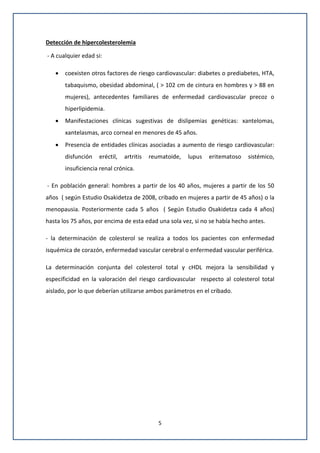 5
Detección de hipercolesterolemia
- A cualquier edad si:
 coexisten otros factores de riesgo cardiovascular: diabetes o prediabetes, HTA,
tabaquismo, obesidad abdominal, ( > 102 cm de cintura en hombres y > 88 en
mujeres), antecedentes familiares de enfermedad cardiovascular precoz o
hiperlipidemia.
 Manifestaciones clínicas sugestivas de dislipemias genéticas: xantelomas,
xantelasmas, arco corneal en menores de 45 años.
 Presencia de entidades clínicas asociadas a aumento de riesgo cardiovascular:
disfunción eréctil, artritis reumatoide, lupus eritematoso sistémico,
insuficiencia renal crónica.
- En población general: hombres a partir de los 40 años, mujeres a partir de los 50
años ( según Estudio Osakidetza de 2008, cribado en mujeres a partir de 45 años) o la
menopausia. Posteriormente cada 5 años ( Según Estudio Osakidetza cada 4 años)
hasta los 75 años, por encima de esta edad una sola vez, si no se había hecho antes.
- la determinación de colesterol se realiza a todos los pacientes con enfermedad
isquémica de corazón, enfermedad vascular cerebral o enfermedad vascular periférica.
La determinación conjunta del colesterol total y cHDL mejora la sensibilidad y
especificidad en la valoración del riesgo cardiovascular respecto al colesterol total
aislado, por lo que deberían utilizarse ambos parámetros en el cribado.
 