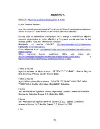 26
BIBLIOGRAFÍA
Ralciones : http://www.aulaclic.es/access-2013/t_6_1.htm
Que es una base de datos :
https://support.office.com/es-es/article/Conceptos-b%C3%A1sicos-sobre-bases-de-datos-
a849ac16-07c7-4a31-9948-3c8c94a7c204?ui=es-ES&rs=es-ES&ad=ES
Escribe aquí las referencias bibliográficas de tu trabajo, a continuación algunos
ejemplos organizados en orden alfabético y congruente con la estructura de las
normas icontec. Para mas información consultar:
Bibliografia con normas ICONTEC: http://normasicontec.org/como-hacer-la-
bibliografia-en-normas-icontec/
Cómo referenciar libros: http://normasicontec.org/como-hacer-referencias-de-libros-con-
normas-icontec/
Cómo referenciar fuentes electrónicas (Sitios web, videos, etc):
http://normasicontec.org/referencias-electronicas-en-normas-icontec-parte-2/ y
http://normasicontec.org/referencias-electronicas-normas-icontec/
Folleto o Revista
Agencia Nacional de Hidrocarburos , PETRÓLEO Y FUTURO , Revista, Bogotá
D.C, Colombia, Primera edición, febrero 2009.
Folleto o Revista
Agencia Nacional de Hidrocarburos , CONCEPTOS BÁSICOS DE GEOLOGÍA
Y GEOFÍSICA, Cartilla informativa, Bogotá D.C, Colombia.
Informe
AIS, Asociación de ingeniería sísmica, Ingeominas, Estudio General de Amenaza
Sísmica de Colombia, Bogotá D.C, Colombia, 1996.
Informe
AIS, Asociación de ingeniera sísmica, comité AIS 300 , Estudio General de
Amenaza Sísmica de Colombia, Bogotá D.C, Colombia, 2009.
Libro
 