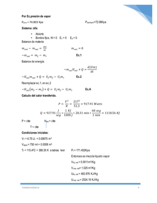 TERMODINÁMICA 9
Por Ec.presión de vapor
Patm = 74.803 Kpa Psenhami=72.08Kpa
Sistema: olla
• Abierto
• Bordes fijos, W = 0 Ec = 0 Ep = 0
Balance de materia:
𝑚 𝑒𝑛𝑡 − 𝑚 𝑠𝑎𝑙 =
𝑑𝑚
𝑑𝑡
𝑚 𝑒𝑛𝑡 = 0
−𝑚 𝑠𝑎𝑙 = 𝑚 𝑓 − 𝑚 𝐼 Ec.1
Balance de energía:
−𝑚 𝑠𝑎𝑙 𝐻𝑠𝑎𝑙 + 𝑄 =
𝑑(𝑈𝑚)
𝑑𝑡
−𝐻𝑠𝑎𝑙 𝑚 𝑠𝑎𝑙 + 𝑄 = 𝑈𝑓 𝑚 𝑓 − 𝑈𝐼 𝑚 𝐼 Ec.2
Reemplazar ec.1, en ec.2
−𝐻𝑠𝑎𝑙(𝑚 𝑓 − 𝑚 𝐼) + 𝑄 = 𝑈𝑓 𝑚 𝑓 − 𝑈𝐼 𝑚 𝐼 Ec.A
Calculo del calor transferido.
𝑃 =
𝑉2
𝑅
=
2172
51.3
= 917.91 𝑊𝑎𝑡𝑡𝑠
𝑄 = 917.91
𝐽
𝑠𝑒𝑔
∗
1 𝐾𝐽
1000 𝐽
∗ 20.31 𝑚𝑖𝑛 ∗
60 𝑠𝑒𝑔
1 𝑚𝑖𝑛
= 1118.56 𝐾𝐽
P = ctte Hsal = ctte
T = ctte
Condiciones iniciales:
VT = 6.75 Lt. = 0.00675 m3
Vagua = 750 ml = 0.0008 m3
TI = 115.40C = 388.55 K a tablas leer PI = 171.452Kpa
Entonces es mezcla líquido vapor
Vliq. sat = 0.0011m3/Kg
Vvap. sat= 1.025 m3/Kg
Uliq. sat = 483.976 KJ/Kg
Uvap. sat = 2524.16 KJ/Kg
 