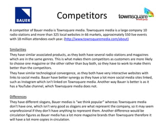 Competitors
A competitor of Bauer media is Townsquare media. Townsquare media is a large company 10
radio stations and more than 325 local websites in 66 markets, approximately 550 live events
with 18 million attendees each year. (http://www.townsquaremedia.com/about)
Similarities
They have similar associated products, as they both have several radio stations and magazines
which are in the same genres. This is what makes them competitors as customers are more likely
to choose one magazine or the other rather than buy both, so they have to work to make theirs
better than the competitors.
They have similar technological convergence, as they both have very interactive websites with
links to social media. Bauer have better synergy as they have a lot more social media sites linked,
such as Instagram which isn't linked on Townsquare media. Another way Bauer is better is as it
has a YouTube channel, which Townsquare media does not.
Differences
They have different slogans, Bauer medias is “we think popular” whereas Townsquare media
don’t have one, which isn't very good as slogans are what represent the company, so it may seem
unprofessional if they don’t have anything to represent them. Another difference would be
circulation figures as Bauer media has a lot more magazine brands than Townsquare therefore it
will have a lot more copies in circulation.
 