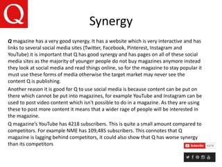 Synergy
Q magazine has a very good synergy. It has a website which is very interactive and has
links to several social media sites (Twitter, Facebook, Pinterest, Instagram and
YouTube) it is important that Q has good synergy and has pages on all of these social
media sites as the majority of younger people do not buy magazines anymore instead
they look at social media and read things online, so for the magazine to stay popular it
must use these forms of media otherwise the target market may never see the
content Q is publishing.
Another reason it is good for Q to use social media is because content can be put on
there which cannot be put into magazines, for example YouTube and Instagram can be
used to post video content which isn't possible to do in a magazine. As they are using
these to post more content it means that a wider rage of people will be interested in
the magazine.
Q magazine’s YouTube has 4218 subscribers. This is quite a small amount compared to
competitors. For example NME has 109,485 subscribers. This connotes that Q
magazine is lagging behind competitors, it could also show that Q has worse synergy
than its competitors
 