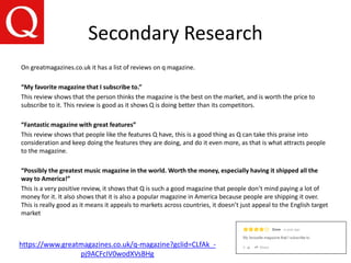 Secondary Research
https://www.greatmagazines.co.uk/q-magazine?gclid=CLfAk_-
pj9ACFcIV0wodXVsBHg
On greatmagazines.co.uk it has a list of reviews on q magazine.
“My favorite magazine that I subscribe to.”
This review shows that the person thinks the magazine is the best on the market, and is worth the price to
subscribe to it. This review is good as it shows Q is doing better than its competitors.
“Fantastic magazine with great features”
This review shows that people like the features Q have, this is a good thing as Q can take this praise into
consideration and keep doing the features they are doing, and do it even more, as that is what attracts people
to the magazine.
“Possibly the greatest music magazine in the world. Worth the money, especially having it shipped all the
way to America!”
This is a very positive review, it shows that Q is such a good magazine that people don’t mind paying a lot of
money for it. It also shows that it is also a popular magazine in America because people are shipping it over.
This is really good as it means it appeals to markets across countries, it doesn’t just appeal to the English target
market
 