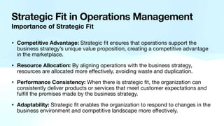 Strategic Fit in Operations Management
Importance of Strategic Fit
• Competitive Advantage: Strategic
fi
t ensures that operations support the
business strategy’s unique value proposition, creating a competitive advantage
in the marketplace.
• Resource Allocation: By aligning operations with the business strategy,
resources are allocated more e
ff
ectively, avoiding waste and duplication.
• Performance Consistency: When there is strategic
fi
t, the organization can
consistently deliver products or services that meet customer expectations and
ful
fi
ll the promises made by the business strategy.
• Adaptability: Strategic
fi
t enables the organization to respond to changes in the
business environment and competitive landscape more e
ff
ectively.
 