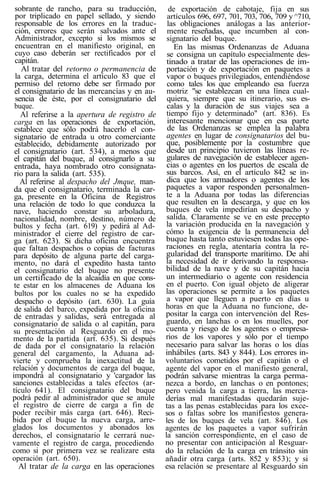 sobrante de rancho, para su traducción,
por triplicado en papel sellado, y siendo
responsable de los errores en la traduc-
ción, errores que serán salvados ante el
Administrador, excepto si los mismos se
encuentran en el manifiesto original, en
cuyo caso deberán ser rectificados por el
capitán.
Al tratar del retorno o permanencia de
la carga, determina el artículo 83 que el
permiso del retorno debe ser firmado por
el consignatario de las mercancías y en au-
sencia de éste, por el consignatario del
buque.
Al referirse a la apertura de registro de
carga en las operaciones de exportación,
establece que sólo podrá hacerlo el con-
signatario de entrada u otro comerciante
establecido, debidamente autorizado por
el consignatario (art. 534), a menos que
el capitán del buque, al consignarlo a su
entrada, haya nombrado otro consignata-
rio para la salida (art. 535).
Al referirse al despacho del Jmque, man-
da que el consignatario, terminada la car-
ga, presente en la Oficina de Registros
una relación de todo lo que conduzca la
nave, haciendo constar su arboladura,
nacionalidad, nombre, destino, número de
bultos y fecha (art. 619) y pedirá al Ad-
ministrador el cierre del registro de car-
ga (art. 623). Si dicha oficina encuentra
que faltan despachos o copias de facturas
para depósito de alguna parte del carga-
mento, no dará el expedito hasta tanto
el consignatario del buque no presente
un certificado de la alcaidía en que cons-
te estar en los almacenes de Aduana los
bultos por los cuales no se ha expedido
despacho o depósito (art. 630). La guía
de salida del barco, expedida por la oficina
de entradas y salidas, será entregada al
consignatario de salida o al capitán, para
su presentación al Resguardo en el mo-
mento de la partida (art. 635). Si después
de dada por el consignatario la relación
general del cargamento, la Aduana ad-
vierte y comprueba la inexactitud de la
relación y documentos de carga del buque,
impondrá al consignatario y 'cargador las
sanciones establecidas a tales efectos (ar-
tículo 641). El consignatario del buque
podrá pedir al administrador que se anule
el registro de cierre de carga a fin de
poder recibir más carga (art. 646). Reci-
bida por el buque la nueva carga, arre-
glados los documentos y abonados los
derechos, el consignatario le cerrará nue-
vamente el registro de carga, procediendo
como si por primera vez se realizare esta
operación (art. 650).
Al tratar de la carga en las operaciones
de exportación de cabotaje, fija en sus
artículos 696, 697, 701, 703, 706, 709 y^710,
las obligaciones análogas a las anterior-
mente reseñadas, que incumben al con-
signatario del buque.
En las mismas Ordenanzas de Aduana
se consigna un capítulo especialmente des-
tinado a tratar de las operaciones de im-
portación y de exportación en paquetes a
vapor o buques privilegiados, entendiéndose
como tales los que empleando esa fuerza
motriz "se establezcan en una línea cual-
quiera, siempre que su itinerario, sus es-
calas y la duración de sus viajes sea a
tiempo fijo y determinado" (art. 836). Es
interesante mencionar que en esa parte
de las Ordenanzas se emplea la palabra
agentes en lugar de consignatarios del bu-
que, posiblemente por la costumbre que
desde un principio tuvieron las líneas re-
gulares de navegación de establecer agen-
cias o agentes en los puertos de escala de
sus barcos. Así, en el artículo 842 se in-
dica que los armadores o agentes de los
paquetes a vapor responden personalmen-
te a la Aduana por todas las diferencias
que resulten en la descarga, y que en los
buques de vela impedirían su despacho y
salida. Claramente se ve en este precepto
la variación producida en la navegación y
cómo la exigencia de la permanencia del
buque hasta tanto estuviesen todas las ope-
raciones en regla, atentaría contra la re-
gularidad del transporte marítimo. De ahí
la necesidad de ir derivando la responsa-
bilidad de la nave y de su capitán hacia
un intermediario o agente con residencia
en el puerto. Con igual objeto de aligerar
las operaciones se permite a los paquetes
a vapor que lleguen a puerto en días u
horas en que la Aduana no funcione, de-
positar la carga con intervención del Res-
guardo, en lanchas o en los muelles, por
cuenta y riesgo de los agentes o empresa-
rios de los vapores y sólo por el tiempo
necesario para salvar las horas o los días
inhábiles (arts. 843 y 844). Los errores in-
voluntarios cometidos por el capitán o el
agente del vapor en el manifiesto general,
podrán salvarse mientras la carga perma-
nezca a bordo, en lanchas o en pontones;
pero venida la carga a tierra, las merca-
derías mal manifestadas quedarán suje-
tas a las penas establecidas para los exce-
sos o faltas sobre los manifiestos genera-
les de los buques de vela (art. 846). Los
agentes de los paquetes a vapor sufrirán
la sanción correspondiente, en el caso de
no presentar con anticipación al Resguar-
do la relación de la carga en tránsito sin
añadir otra carga (arts. 852 y 853); y si
esa relación se presentare al Resguardo sin
 