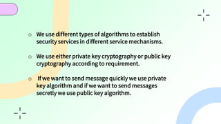 CONCLUSION
o We use different types of algorithms to establish
security services in different service mechanisms.
o We use either private key cryptography or public key
cryptography according to requirement.
o If we want to send message quickly we use private
key algorithm and if we want to send messages
secretly we use public key algorithm.
 