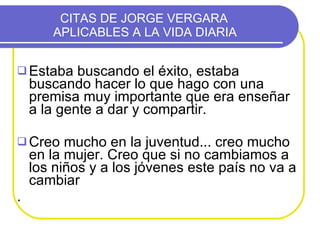 CITAS DE JORGE VERGARA    APLICABLES A LA VIDA DIARIA  Estaba buscando el éxito, estaba buscando hacer lo que hago con una premisa muy importante que era enseñar a la gente a dar y compartir. Creo mucho en la juventud... creo mucho en la mujer. Creo que si no cambiamos a los niños y a los jóvenes este país no va a cambiar  .  