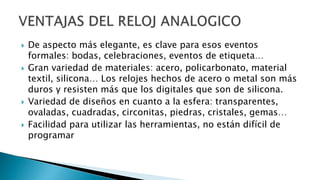  De aspecto más elegante, es clave para esos eventos
formales: bodas, celebraciones, eventos de etiqueta…
 Gran variedad de materiales: acero, policarbonato, material
textil, silicona… Los relojes hechos de acero o metal son más
duros y resisten más que los digitales que son de silicona.
 Variedad de diseños en cuanto a la esfera: transparentes,
ovaladas, cuadradas, circonitas, piedras, cristales, gemas…
 Facilidad para utilizar las herramientas, no están difícil de
programar
 
